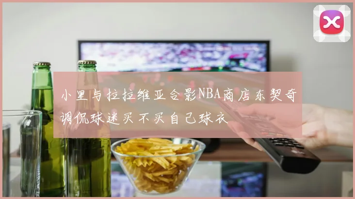 小里与拉拉维亚合影NBA商店东契奇调侃球迷买不买自己球衣