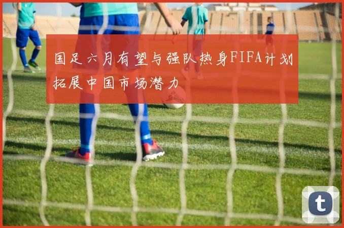 国足六月有望与强队热身FIFA计划拓展中国市场潜力