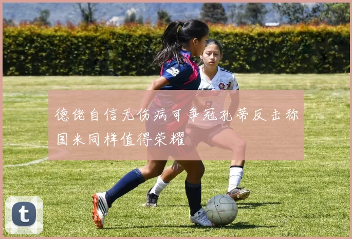 德佬自信无伤病可争冠孔蒂反击称国米同样值得荣耀