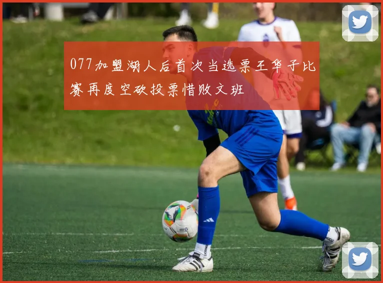077加盟湖人后首次当选票王华子比赛再度空砍投票惜败文班
