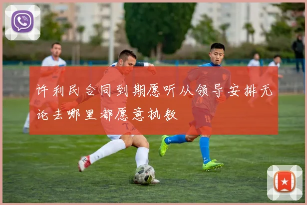 许利民合同到期愿听从领导安排无论去哪里都愿意执教