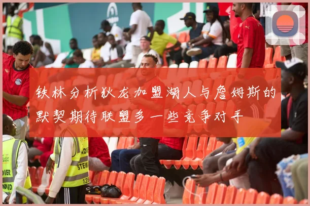 铁林分析狄龙加盟湖人与詹姆斯的默契期待联盟多一些竞争对手