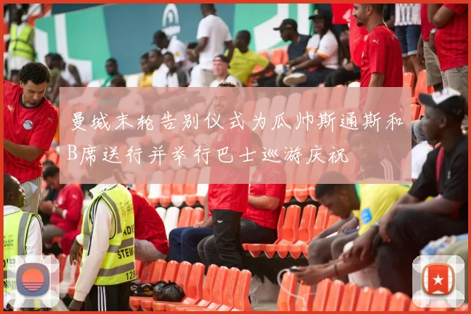 曼城末轮告别仪式为瓜帅斯通斯和B席送行并举行巴士巡游庆祝