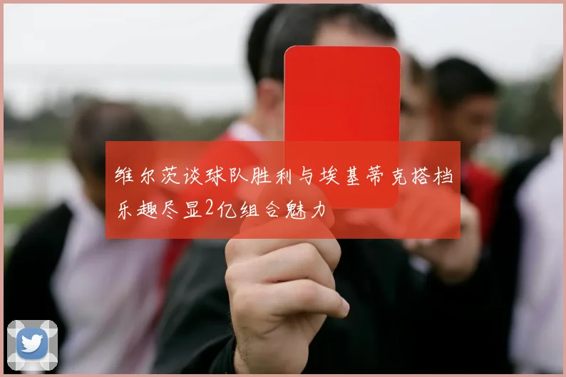 维尔茨谈球队胜利与埃基蒂克搭档乐趣尽显2亿组合魅力