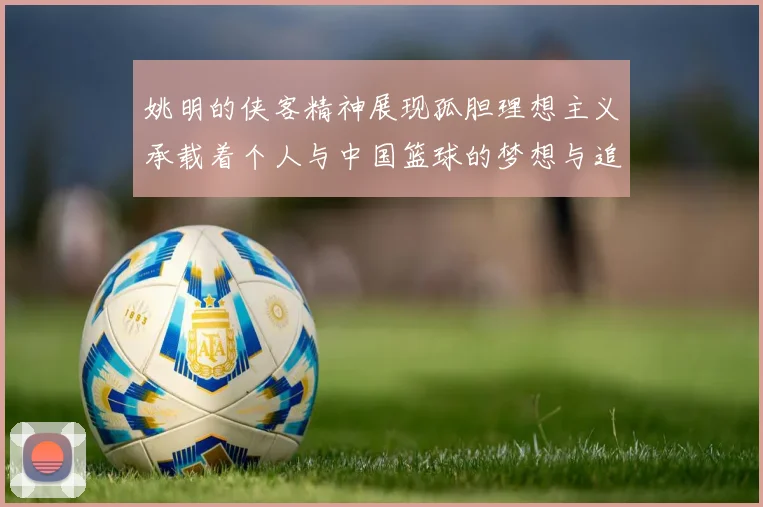 姚明的侠客精神展现孤胆理想主义承载着个人与中国篮球的梦想与追求