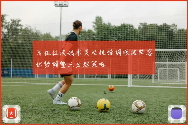 马祖拉谈战术灵活性强调根据阵容优势调整三分球策略