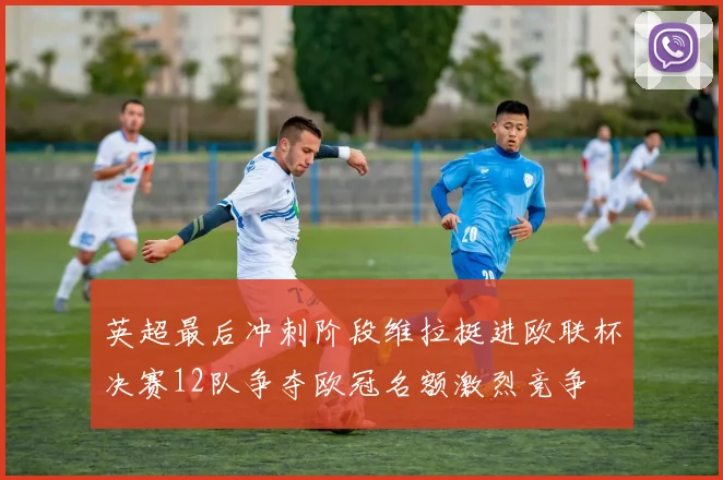 英超最后冲刺阶段维拉挺进欧联杯决赛12队争夺欧冠名额激烈竞争