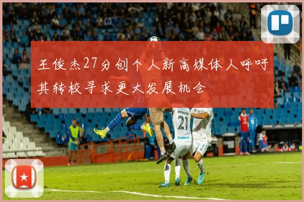 王俊杰27分创个人新高媒体人呼吁其转校寻求更大发展机会