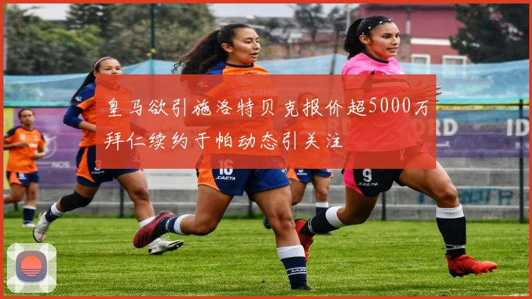 皇马欲引施洛特贝克报价超5000万拜仁续约于帕动态引关注