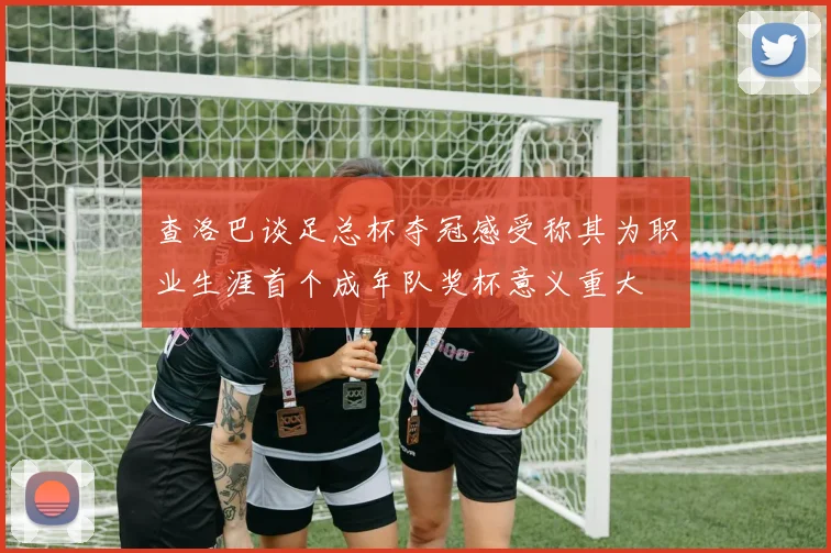 查洛巴谈足总杯夺冠感受称其为职业生涯首个成年队奖杯意义重大