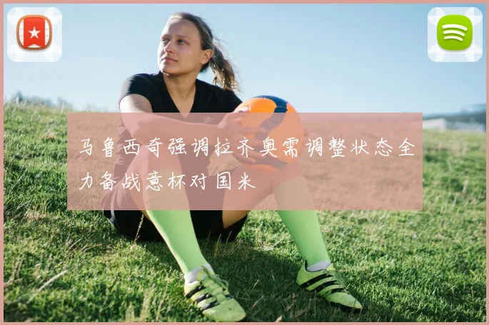 马鲁西奇强调拉齐奥需调整状态全力备战意杯对国米